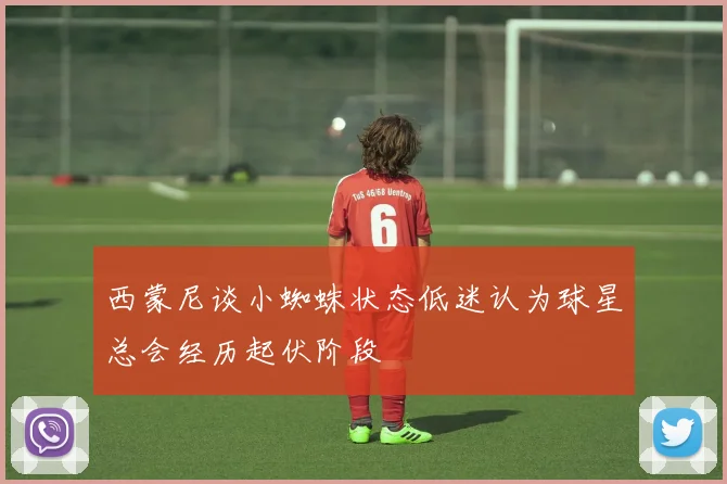 西蒙尼谈小蜘蛛状态低迷认为球星总会经历起伏阶段