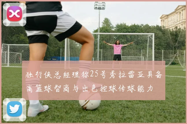 独行侠总经理称25号秀拉雷亚具备高篮球智商与出色控球传球能力
