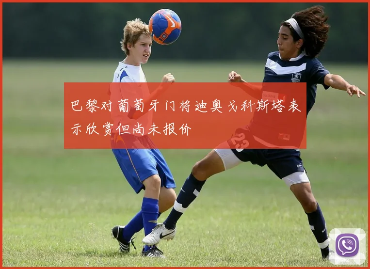巴黎对葡萄牙门将迪奥戈科斯塔表示欣赏但尚未报价