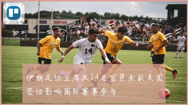 伊朗足协主席及14名官员未获美国签证影响国际赛事参与