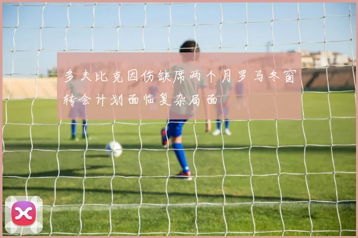 多夫比克因伤缺席两个月罗马冬窗转会计划面临复杂局面