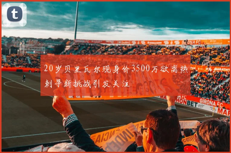 20岁贝里瓦尔现身价3500万欲离热刺寻新挑战引发关注