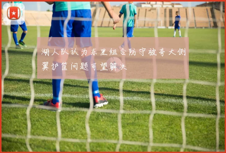 湖人队认为东里组合防守被夸大侧翼护筐问题可望解决