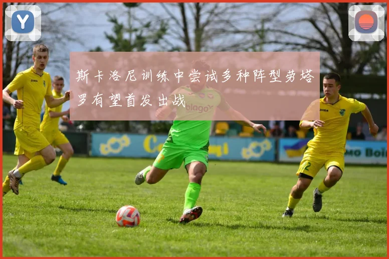斯卡洛尼训练中尝试多种阵型劳塔罗有望首发出战