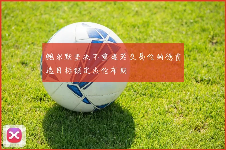 鲍尔默坚决不重建若交易伦纳德首选目标锁定杰伦布朗