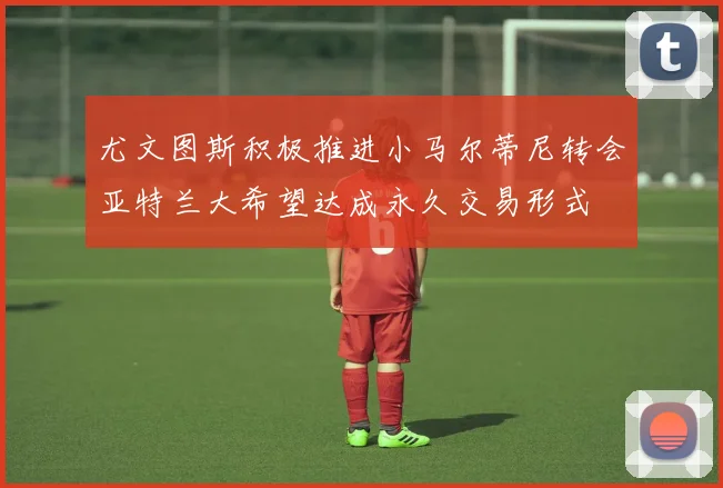 尤文图斯积极推进小马尔蒂尼转会亚特兰大希望达成永久交易形式
