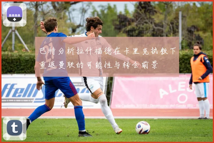 巴特分析拉什福德在卡里克执教下重返曼联的可能性与转会前景