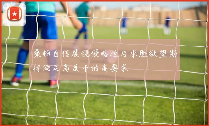 桑顿自信展现侵略性与求胜欲望期待满足乌度卡的高要求