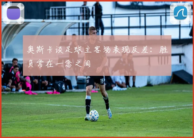 奥斯卡谈足球主客场表现反差：胜负常在一念之间