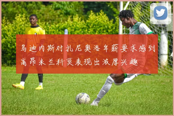 乌迪内斯对扎尼奥洛年薪要求感到高昂米兰科莫表现出浓厚兴趣