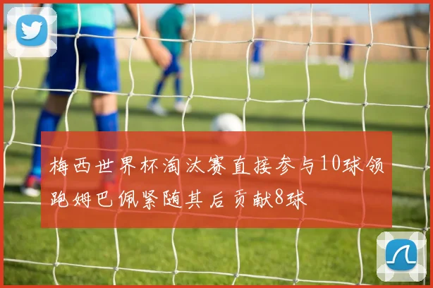 梅西世界杯淘汰赛直接参与10球领跑姆巴佩紧随其后贡献8球