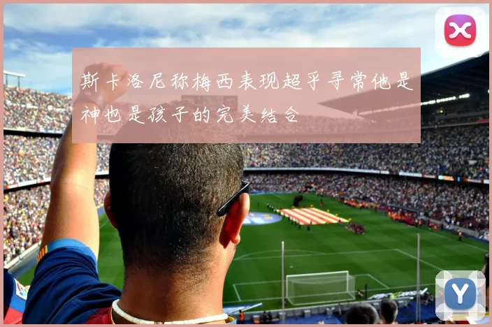 斯卡洛尼称梅西表现超乎寻常他是神也是孩子的完美结合