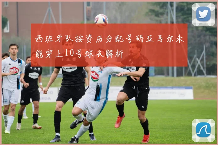 西班牙队按资历分配号码亚马尔未能穿上10号球衣解析