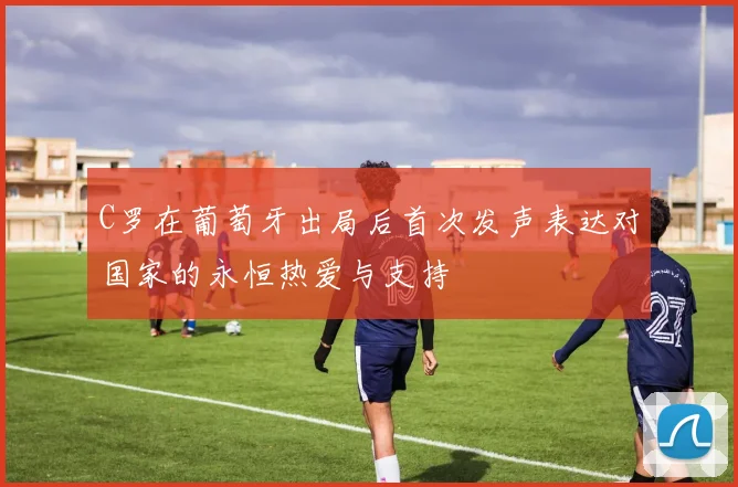 C罗在葡萄牙出局后首次发声表达对国家的永恒热爱与支持