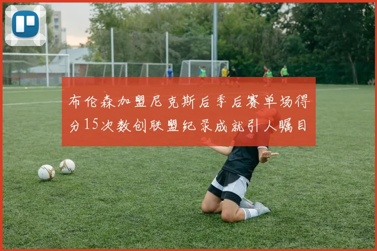 布伦森加盟尼克斯后季后赛单场得分15次数创联盟纪录成就引人瞩目